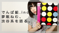 [特集]<br />シングル「でんぱれーどJAPAN　/ 強い気持ち・強い愛」リリース記念　でんぱ組.inc 夢眠ねむ、渋谷系を語る。