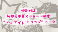 [特集]<br />特別対談　阿部芙蓉美×ジョージ朝倉　“ワン・ナイト・トリップ”トーク