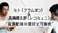 [特集]<br />クラムボン　ニュー・シングル「NOW!!!」発表記念対談　ミト（クラムボン）＆高橋健太郎（レコミュニ・シニア・プロデューサー）　“お弁当箱”から“お皿”へ～ミュージシャンとプロデューサーに訊く、音源配信の現状と可能性～