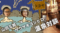 [特集]<br />山田五郎×サワサキヨシヒロ 温泉対談 ～土着の温泉文化を伝播させる方法とは～