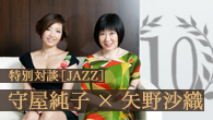 [特集]<br />【CDJournal.com 10th 特別対談】守屋純子×矢野沙織“ジャズと女性ミュージシャン”をめぐる奔放リアル・トーク！